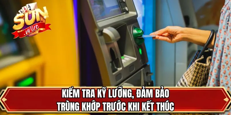 Kiểm tra kỹ lưỡng, đảm bảo trùng khớp trước khi kết thúc